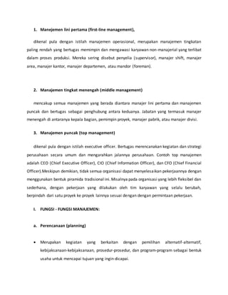 1. Manejemen lini pertama (first-line management),
dikenal pula dengan istilah manajemen operasional, merupakan manajemen tingkatan
paling rendah yang bertugas memimpin dan mengawasi karyawan non-manajerial yang terlibat
dalam proses produksi. Mereka sering disebut penyelia (supervisor), manajer shift, manajer
area, manajer kantor, manajer departemen, atau mandor (foreman).
2. Manajemen tingkat menengah (middle management)
mencakup semua manajemen yang berada diantara manajer lini pertama dan manajemen
puncak dan bertugas sebagai penghubung antara keduanya. Jabatan yang termasuk manajer
menengah di antaranya kepala bagian, pemimpin proyek, manajer pabrik, atau manajer divisi.
3. Manajemen puncak (top management)
dikenal pula dengan istilah executive officer. Bertugas merencanakan kegiatan dan strategi
perusahaan secara umum dan mengarahkan jalannya perusahaan. Contoh top manajemen
adalah CEO (Chief Executive Officer), CIO (Chief Information Officer), dan CFO (Chief Financial
Officer).Meskipun demikian, tidak semua organisasi dapat menyelesaikan pekerjaannya dengan
menggunakan bentuk piramida tradisional ini. Misalnya pada organisasi yang lebih fleksibel dan
sederhana, dengan pekerjaan yang dilakukan oleh tim karyawan yang selalu berubah,
berpindah dari satu proyek ke proyek lainnya sesuai dengan dengan permintaan pekerjaan.
I. FUNGSI - FUNGSI MANAJEMEN:
a. Perencanaan (planning)
 Merupakan kegiatan yang berkaitan dengan pemilihan alternatif-alternatif,
kebijaksanaan-kebijaksanaan, prosedur-prosedur, dan program-program sebagai bentuk
usaha untuk mencapai tujuan yang ingin dicapai.
 