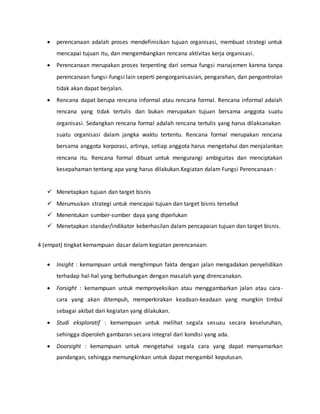  perencanaan adalah proses mendefinisikan tujuan organisasi, membuat strategi untuk
mencapai tujuan itu, dan mengembangkan rencana aktivitas kerja organisasi.
 Perencanaan merupakan proses terpenting dari semua fungsi manajemen karena tanpa
perencanaan fungsi-fungsi lain seperti pengorganisasian, pengarahan, dan pengontrolan
tidak akan dapat berjalan.
 Rencana dapat berupa rencana informal atau rencana formal. Rencana informal adalah
rencana yang tidak tertulis dan bukan merupakan tujuan bersama anggota suatu
organisasi. Sedangkan rencana formal adalah rencana tertulis yang harus dilaksanakan
suatu organisasi dalam jangka waktu tertentu. Rencana formal merupakan rencana
bersama anggota korporasi, artinya, setiap anggota harus mengetahui dan menjalankan
rencana itu. Rencana formal dibuat untuk mengurangi ambiguitas dan menciptakan
kesepahaman tentang apa yang harus dilakukan.Kegiatan dalam Fungsi Perencanaan :
 Menetapkan tujuan dan target bisnis
 Merumuskan strategi untuk mencapai tujuan dan target bisnis tersebut
 Menentukan sumber-sumber daya yang diperlukan
 Menetapkan standar/indikator keberhasilan dalam pencapaian tujuan dan target bisnis.
4 (empat) tingkat kemampuan dasar dalam kegiatan perencanaan:
 Insight : kemampuan untuk menghimpun fakta dengan jalan mengadakan penyelidikan
terhadap hal-hal yang berhubungan dengan masalah yang direncanakan.
 Forsight : kemampuan untuk memproyeksikan atau menggambarkan jalan atau cara-
cara yang akan ditempuh, memperkirakan keadaan-keadaan yang mungkin timbul
sebagai akibat dari kegiatan yang dilakukan.
 Studi eksploratif : kemampuan untuk melihat segala sesuau secara keseluruhan,
sehingga diperoleh gambaran secara integral dari kondisi yang ada.
 Doorsight : kemampuan untuk mengetahui segala cara yang dapat menyamarkan
pandangan, sehingga memungkinkan untuk dapat mengambil keputusan.
 