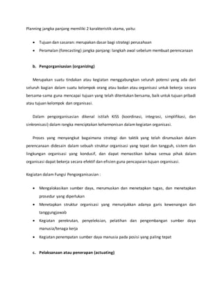 Planning jangka panjang memiliki 2 karakteristik utama, yaitu:
 Tujuan dan sasaran: merupakan dasar bagi strategi perusahaan
 Peramalan (forecasting) jangka panjang: langkah awal sebelum membuat perencanaan
b. Pengorganisasian (organizing)
Merupakan suatu tindakan atau kegiatan menggabungkan seluruh potensi yang ada dari
seluruh bagian dalam suatu kelompok orang atau badan atau organisasi untuk bekerja secara
bersama-sama guna mencapai tujuan yang telah ditentukan bersama, baik untuk tujuan pribadi
atau tujuan kelompok dan organisasi.
Dalam pengorganisasian dikenal istilah KISS (koordinasi, integrasi, simplifikasi, dan
sinkronisasi) dalam rangka menciptakan keharmonisan dalam kegiatan organisasi.
Proses yang menyangkut bagaimana strategi dan taktik yang telah dirumuskan dalam
perencanaan didesain dalam sebuah struktur organisasi yang tepat dan tangguh, sistem dan
lingkungan organisasi yang kondusif, dan dapat memastikan bahwa semua pihak dalam
organisasi dapat bekerja secara efektif dan efisien guna pencapaian tujuan organisasi.
Kegiatan dalam Fungsi Pengorganisasian :
 Mengalokasikan sumber daya, merumuskan dan menetapkan tugas, dan menetapkan
prosedur yang diperlukan
 Menetapkan struktur organisasi yang menunjukkan adanya garis kewenangan dan
tanggungjawab
 Kegiatan perekrutan, penyeleksian, pelatihan dan pengembangan sumber daya
manusia/tenaga kerja
 Kegiatan penempatan sumber daya manusia pada posisi yang paling tepat
c. Pelaksanaan atau penerapan (actuating)
 