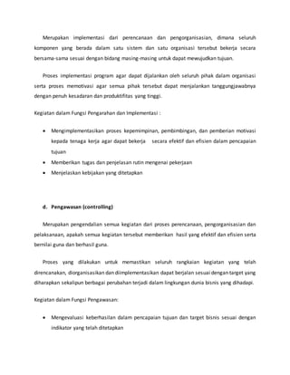 Merupakan implementasi dari perencanaan dan pengorganisasian, dimana seluruh
komponen yang berada dalam satu sistem dan satu organisasi tersebut bekerja secara
bersama-sama sesuai dengan bidang masing-masing untuk dapat mewujudkan tujuan.
Proses implementasi program agar dapat dijalankan oleh seluruh pihak dalam organisasi
serta proses memotivasi agar semua pihak tersebut dapat menjalankan tanggungjawabnya
dengan penuh kesadaran dan produktifitas yang tinggi.
Kegiatan dalam Fungsi Pengarahan dan Implementasi :
 Mengimplementasikan proses kepemimpinan, pembimbingan, dan pemberian motivasi
kepada tenaga kerja agar dapat bekerja secara efektif dan efisien dalam pencapaian
tujuan
 Memberikan tugas dan penjelasan rutin mengenai pekerjaan
 Menjelaskan kebijakan yang ditetapkan
d. Pengawasan (controlling)
Merupakan pengendalian semua kegiatan dari proses perencanaan, pengorganisasian dan
pelaksanaan, apakah semua kegiatan tersebut memberikan hasil yang efektif dan efisien serta
bernilai guna dan berhasil guna.
Proses yang dilakukan untuk memastikan seluruh rangkaian kegiatan yang telah
direncanakan, diorganisasikan dan diimplementasikan dapat berjalan sesuai dengan target yang
diharapkan sekalipun berbagai perubahan terjadi dalam lingkungan dunia bisnis yang dihadapi.
Kegiatan dalam Fungsi Pengawasan:
 Mengevaluasi keberhasilan dalam pencapaian tujuan dan target bisnis sesuai dengan
indikator yang telah ditetapkan
 