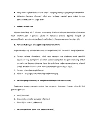  Mengambil langkah klarifikasi dan koreksi atas penyimpangan yang mungkin ditemukan
 Melakukan berbagai alternatif solusi atas berbagai masalah yang terkait dengan
pencapaian tujuan dan target bisnis
J. PERANAN MANAJER
Menurut Mintzberg ada 3 peranan utama yang dimainkan oleh setiap manajer dimanapun
letak hirarkinya.Dari 3 peranan utama ini kemudian olehnya diperinci menjadi 10
peranan.Manajer atas, tengah dan bawah melakukan ini. Peranan-peranan itu antara lain:
1. Peranan hubungan antarapribadi (Interpersonal Role)
Bagaimana seorang manajer berhubungan dengan orang lain. Peranan ini dibagi 3 peranan:
a. Peranan sebagai Figurehead, yakni suatu peranan yang dilakukan untuk mewakili
organisasi yang dipimpinnya di dalam setiap kesempatan dan persoalan yang timbul
secara formal. Peranan ini sangat dasar dan sederhana, maka manajer dianggap sebagai
symbol dan berkewajiban untuk melaksanakan serangkaian tugas-tugas.
b. Peranan sebagai pemimpin (leader)
c. Peranan sebagai pejabat perantara (liaison manager),
2. Peranan yang berhubungan dengan informasi (Informational Role)
Bagaimana seorang manajer menukar dan memproses informasi. Peranan ini terdiri dari
peranan-peranan:
a. Sebagai monitor
b. Sebagai disseminator (penyebar informasi)
c. Sebagai juru bicara (spokesman)
3. Peranan pembuat keputusan (Decisional Role)
 