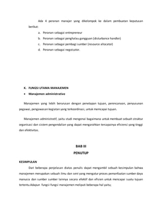 Ada 4 peranan manajer yang dikelompok ke dalam pembuatan keputusan
berikut:
a. Peranan sebagai entrepreneur
b. Peranan sebagai penghalau gangguan (disturbance handler)
c. Peranan sebagai pembagi sumber (resource allocator)
d. Peranan sebagai negoisator.
K. FUNGSI UTAMA MANAJEMEN
 Manajemen administrative
Manajemen yang lebih berurusan dengan penetapan tujuan, perencanaan, penyusunan
pegawai, pengawasan kegiatan yang terkoordinasi, untuk memcapai tujuan.
Manajemen administratif, yaitu studi mengenai bagaimana untuk membuat sebuah struktur
organisasi dan sistem pengendalian yang dapat mengarahkan tercapainya efisiensi yang tinggi
dan efektivitas.
BAB III
PENUTUP
KESIMPULAN
Dari beberapa penjelasan diatas penulis dapat mengambil sebuah kesimpulan bahwa
manajemen merupakan sebuah ilmu dan seni yang mengatur proses pemanfaatan sumber daya
manusia dan sumber sumber lainnya secara efektif dan efisien untuk mencapai suatu tujuan
tertentu.Adapun fungsi-fungsi manajemen meliputi beberapa hal yaitu;
 