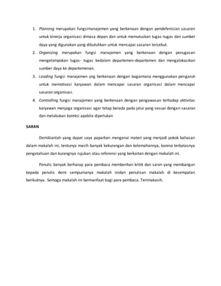 1. Planning merupakan fungsimanajemen yang berkenaan dengan pendefenisian sasaran
untuk kinerja organisasi dimasa depan dan untuk memutuskan tugas-tugas dan sumber
daya yang digunakan yang dibutuhkan untuk mencapai sasaran tersebut.
2. Organizing merupakan fungsi manajemen yang berkenaan dengan penugasan
mengelompokan tugas- tugas kedalam departemen-departemen dan mengalokasikan
sumber daya ke departemenan.
3. Leading fungsi manajemen yng berkenaan dengan bagaimana menggunakan pengaruh
untuk memotivasi karyawan dalam mencapai sasaran organisasi dalam mencapai
sasaran organisasi.
4. Controlling fungsi manajemen yang berkenaan dengan pengawasan terhadap aktivitas
karyawan menjaga organisasi agar tetap berada pada jalur yang sesuai dengan sasaran
dan melakukan koreksi apabila diperlukan
SARAN
Demikianlah yang dapat saya paparkan mengenai materi yang menjadi pokok bahasan
dalam makalah ini, tentunya masih banyak kekurangan dan kelemahannya, karena terbatasnya
pengetahuan dan kurangnya rujukan atau referensi yang berkaitan dengan makalah ini.
Penulis banyak berharap para pembaca memberikan kritik dan saran yang membangun
kepada penulis demi sempurnanya makalah inidan penulisan makalah di kesempatan
berikutnya. Semoga makalah ini bermanfaat bagi para pembaca. Terimakasih.
 