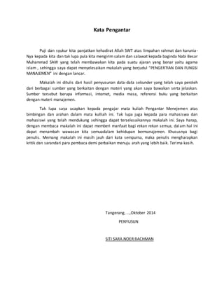 Kata Pengantar
Puji dan syukur kita panjatkan kehadirat Allah SWT atas limpahan rahmat dan karunia-
Nya kepada kita dan tak lupa pula kita mengirim salam dan salawat kepada baginda Nabi Besar
Muhammad SAW yang telah membawakan kita pada suatu ajaran yang benar yaitu agama
islam , sehingga saya dapat menyelesaikan makalah yang berjudul “PENGERTIAN DAN FUNGSI
MANAJEMEN” ini dengan lancar.
Makalah ini ditulis dari hasil penyusunan data-data sekunder yang telah saya peroleh
dari berbagai sumber yang berkaitan dengan materi yang akan saya bawakan serta jelaskan.
Sumber tersebut berupa informasi, internet, media masa, referensi buku yang berkaitan
dengan materi manajemen.
Tak lupa saya ucapkan kepada pengajar mata kuliah Pengantar Menejemen atas
bimbingan dan arahan dalam mata kulliah ini. Tak lupa juga kepada para mahasiswa dan
mahasiswi yang telah mendukung sehingga dapat terselesaikannya makalah ini. Saya harap,
dengan membaca makalah ini dapat memberi manfaat bagi rekan rekan semua, dalam hal ini
dapat menambah wawasan kita semuadalam kehidupan bermanajemen. Khususnya bagi
penulis. Memang makalah ini masih jauh dari kata sempurna, maka penulis mengharapkan
kritik dan sarandari para pembaca demi perbaikan menuju arah yang lebih baik. Terima kasih.
Tangerang, ...,Oktober 2014
PENYUSUN
SITI SARA NOER RACHMAN
 