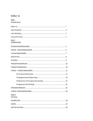 Daftar Isi
BAB I
Pendahuluan
Daftar Isi ................................................................................................................. I
Kata Pengantar...................................................................................................... II
Latar Belakang....................................................................................................... 1
TujuanPenulisan ................................................................................................... 1
BAB 2
PEMBAHASAN
PENGERTIAN MANAJEMEN .................................................................................... 2
UNSUR – UNSUR MANAJEMEN ..............................................................................5
TUJUAN MANAJEMEN.............................................................................................7
EFEKTIFITAS............................................................................................................8
EFISIENSI................................................................................................................ 9
PENGERTIAN MANAJER......................................................................................... 10
TINGKATAN MANAJER........................................................................................... 10
FUNGSI – FUNGSI MANAJEMEN ............................................................................ 12
Perencanaan(Planning) ............................................................................ 12
Pengorganisasian(Organizing) .................................................................. 14
Pelaksanaan/Penerapan(Actualizing).....................................................15
Pengawasan(Controlling) ..........................................................................16
PERANAN MANAJER...............................................................................................16
FUNGSI UTAMA MANAJEMEN ................................................................................18
BAB III
Penutup
KESIMPULAN .......................................................................................................... 18
SARAN .................................................................................................................... 19
DAFTARPUSTAKA ...................................................................................................20
 