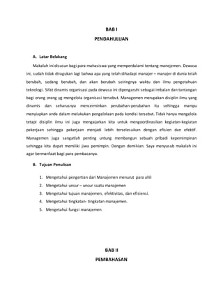 BAB I
PENDAHULUAN
A. Latar Belakang
Makalah ini disusun bagi para mahasiswa yang memperdalami tentang manejemen. Dewasa
ini, sudah tidak diragukan lagi bahwa apa yang telah dihadapi manajer – manajer di dunia telah
berubah, sedang berubah, dan akan berubah seiringnya waktu dan ilmu pengetahuan
teknologi. Sifat dinamis organisasi pada dewasa ini dipengaruhi sebagai imbalan dan tantangan
bagi orang orang yg mengelola organisasi tersebut. Managemen merupakan disiplin ilmu yang
dinamis dan seharusnya mencerminkan perubahan-perubahan itu sehingga mampu
menyiapkan anda dalam melakukan pengelolaan pada kondisi tersebut. Tidak hanya mengelola
tetapi disiplin ilmu ini juga mengajarkan kita untuk mengoordinasikan kegiatan-kegiatan
pekerjaan sehingga pekerjaan menjadi lebih terselesaikan dengan efisien dan efektif.
Managemen juga sangatlah penting untung membangun sebuah pribadi kepemimpinan
sehingga kita dapat memiliki jiwa pemimpin. Dengan demikian. Saya menyusub makalah ini
agar bermanfaat bagi para pembacanya.
B. Tujuan Penulisan
1. Mengetahui pengertian dari Manajemen menurut para ahli
2. Mengetahui unsur – unsur suatu manajemen
3. Mengetahui tujuan manajemen, efektivitas, dan efisiensi.
4. Mengetahui tingkatan- tingkatan manajemen.
5. Mengetahui fungsi manajemen
BAB II
PEMBAHASAN
 