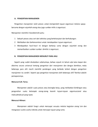 A. PENGERTIAN MANAJEMEN
Pengertian manajemen ialah proses untuk memperoleh tujuan organisasi melalui upaya
bersama dengan sejumlah orang atau juga sumber milik si organisasi.
Manajemen memiliki 3 karakteristik yaitu:
1 Sebuah proses atau seri dari aktivitas yang berkelanjutan dan berhubungan.
2 Melibatkan dan berkonsentrasi untuk mendapatkan tujuan organisasi.
3 Mendapatkan hasil-hasil ini dengan berkerja sama dengan sejumlah orang dan
memanfaatkan sumber-sumber dimiliki si organisasi.
B. PENGERTIAN MANAJEMEN MENURUT PARA AHLI
Seperti yang sudah disebutkan sebelumnya, bahwa sejauh ini belum ada kata mapan dan
diterima secara universal tentang pengertian dari manajemen dan dengan demikian, maka
beberapa para ahli masih memiliki pandangan yang berbeda terkait dengan pengertian
manajemen itu sendiri. Seperti apa pengertian manajemen oleh beberapa ahli? Berikut adalah
pemaparannya.
Menurut G.R. Terry:
Manajemen adalah suatu proses atau kerangka kerja, yang melibatkan bimbingan atau
pengarahan suatu kelompok orang-orang kearah tujuan-tujuan organisasional atau
maksudmaksud yang nyata
Menurut Hilman:
Manajemen adalah fungsi untuk mencapai sesuatu melalui kegiatan orang lain dan
mengawasi usaha-usaha individu untuk mencapai tujuan yang sama.
 