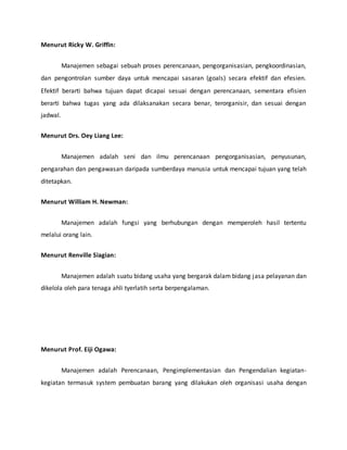 Menurut Ricky W. Griffin:
Manajemen sebagai sebuah proses perencanaan, pengorganisasian, pengkoordinasian,
dan pengontrolan sumber daya untuk mencapai sasaran (goals) secara efektif dan efesien.
Efektif berarti bahwa tujuan dapat dicapai sesuai dengan perencanaan, sementara efisien
berarti bahwa tugas yang ada dilaksanakan secara benar, terorganisir, dan sesuai dengan
jadwal.
Menurut Drs. Oey Liang Lee:
Manajemen adalah seni dan ilmu perencanaan pengorganisasian, penyusunan,
pengarahan dan pengawasan daripada sumberdaya manusia untuk mencapai tujuan yang telah
ditetapkan.
Menurut William H. Newman:
Manajemen adalah fungsi yang berhubungan dengan memperoleh hasil tertentu
melalui orang lain.
Menurut Renville Siagian:
Manajemen adalah suatu bidang usaha yang bergarak dalam bidang jasa pelayanan dan
dikelola oleh para tenaga ahli tyerlatih serta berpengalaman.
Menurut Prof. Eiji Ogawa:
Manajemen adalah Perencanaan, Pengimplementasian dan Pengendalian kegiatan-
kegiatan termasuk system pembuatan barang yang dilakukan oleh organisasi usaha dengan
 