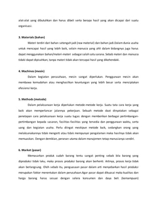 alat-alat yang dibutuhkan dan harus dibeli serta berapa hasil yang akan dicapai dari suatu
organisasi.
3. Materials (bahan)
Materi terdiri dari bahan setengah jadi (raw material) dan bahan jadi.Dalam dunia usaha
untuk mencapai hasil yang lebih baik, selain manusia yang ahli dalam bidangnya juga harus
dapat menggunakan bahan/materi-materi sebagai salah satu sarana. Sebab materi dan manusia
tidaki dapat dipisahkan, tanpa materi tidak akan tercapai hasil yang dikehendaki.
4. Machines (mesin)
Dalam kegiatan perusahaan, mesin sangat diperlukan. Penggunaan mesin akan
membawa kemudahan atau menghasilkan keuntungan yang lebih besar serta menciptakan
efesiensi kerja.
5. Methods (metode)
Dalam pelaksanaan kerja diperlukan metode-metode kerja. Suatu tata cara kerja yang
baik akan memperlancar jalannya pekerjaan. Sebuah metode daat dinyatakan sebagai
penetapan cara pelaksanaan kerja suatu tugas dengan memberikan berbagai pertimbangan-
pertimbangan kepada sasaran, fasilitas-fasilitas yang tersedia dan penggunaan waktu, serta
uang dan kegiatan usaha. Perlu diingat meskipun metode baik, sedangkan orang yang
melaksanakannya tidak mengerti atau tidak mempunyai pengalaman maka hasilnya tidak akan
memuaskan. Dengan demikian, peranan utama dalam manajemen tetap manusianya sendiri.
6. Market (pasar)
Memasarkan produk sudah barang tentu sangat penting sebab bila barang yang
diproduksi tidak laku, maka proses produksi barang akan berhenti. Artinya, proses kerja tidak
akan berlangsung. Oleh sebab itu, penguasaan pasar dalam arti menyebarkan hasil produksi
merupakan faktor menentukan dalam perusahaan.Agar pasar dapat dikuasai maka kualitas dan
harga barang harus sesuai dengan selera konsumen dan daya beli (kemampuan)
 
