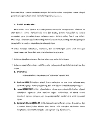 konsumen.Unsur - unsur manajemen menjadi hal mutlak dalam manajemen karena sebagai
penentu arah perusahaan dalam melakukan kegiatan perusahaan.
D. TUJUAN MANAJEMEN :
Keberhasilan suatu kegiatan atau pekerjaan tergantung dari manajemennya. Pekerjaan itu
akan berhasil apabila manajemennya baik dan teratur, dimana manajemen itu sendiri
merupakan suatu perangkat dengan melakukan proses tertentu dalam fungsi yang terkait.
Maksudnya adalah serangkaian tahap kegiatan mulai awal melakukan kegiatan atau pekerjaan
sampai akhir tercapainya tujuan kegiatan atau pekerjaan.
 Untuk mencapai keteraturan, kelancaran, dan kesinambungan usaha untuk mencapai
tujuan organisasi dan pribadi yang telah ditentukan sebelumnya.
 Untuk menjaga keseimbangan diantara tujuan yang saling bertentangan
 Untuk mencapai efisiensi dan efektifitas, yaitu suatu perbandingan terbaik antara input dan
output.
E. EFEKTIVITAS
Beberapa definisi atau pengertian ”efektivitas” menurut ahli:
1. Roulette (1999:1) Efektivitas adalah dengan melakukan hal yang benar pada saat yang
tepat untuk jangka waktu yang panjang, baik pada organisasi tersebut dan pelanggan.
2. Hodge (1984:299) Efektivitas sebagai ukuran suksesnya organisasi didefinisikan sebagai
kemampuan organisasi untuk mencapai segala keperluannya. Ini berarti bahwa
organisasi mampu menyusun dan mengorganisasikan sumber daya untuk mencapai
tujuan.
3. Sondang P. Siagian (2001 : 24) Efektivitas adalah pemanfaatan sumber daya, sarana dan
prasarana dalam jumlah tertentu yang secara sadar ditetapkan sebelumnya untuk
menghasilkan sejumlah barang atas jasa kegiatan yang dijalankannya.
 