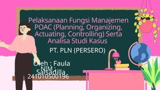 Pelaksanaan Fungsi Manajemen
POAC (Planning, Organizing,
Actuating, Controlling) Serta
Analisa Studi Kasus
PT. PLN (PERSERO)
Oleh : Faula
Salsadilla
NIM :
241010500196
 