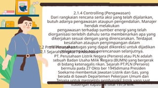 2.1.4 Controlling (Pengawasan)
Dari rangkaian rencana serta aksi yang telah dijalankan,
butuh adanya pengawasan ataupun pengendalian. Manajer
hendak melakukan
pengawasan terhadap sumber energi yang telah
diorganisasi terlebih dahulu serta membenarkan apa yang
dikerjakan sesuai dengan yang direncanakan. Terdapat
kesalahan ataupun penyimpangan dalam
melaksanakan tugas yang dapat dikoreksi untuk dijadikan
pelajaran pada sesi perencanaan selanjutnya.
?
2.2 Profil Perusahaan
2.2.1 Sejarah Singkat Perusahaan
PT. Perusahaan Listrik Negara (Persero) atau PLN adalah
sebuah Badan Usaha Milik Negara (BUMN) yang bergerak
di bidang ketenagalis rikan. Sejarah PT.PLN (Persero)
bermula pada 27 Okto ber 1945dimana Presiden
Soekarno membentuk Jawatan Listrik dan Gas, yang
berada di bawah Departemen Pekerjaan Umum dan
Tenaga untuk mengelola pembangkit listrik yang saat
itudengan kapasitas total 157,5 MW.
 