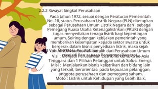 Pada tahun 1972, sesuai dengan Peraturan Pemerintah
No. 18, status Perusahaan Listrik Negara (PLN) ditetapkan
sebagai Perusahaan Umum Listrik Negara dan sebagai
Pemegang Kuasa Usaha Ketenagalistrikan (PKUK) dengan
tugas menyediakan tenaga listrik bagi kepentingan
umum. Seiring dengan kebijakan pemerintah yang
memberikan kesempatan kepada sektor swasta untuk
bergerak dalam bisnis penyediaan listrik, maka sejak
tahun 1994 status PLN beralih dari Perusahaan Umum
menjadi Perusahaan Perseroan (Persero).
2.2.2 Riwayat Singkat Perusahaan
Visi : Menjadi Perusahaan Listrik Terkemuka se-Asia
Tenggara dan 1 Pilihan Pelanggan untuk Solusi Energi.
Misi : Menjalankan bisnis kelistrikan dan bidang lain
yang terkait, berorientasi pada kepuasan pelanggan,
anggota perusahaan dan pemegang saham.
Moto : Listrik untuk Kehidupan yang Lebih Baik.
2.2.3 Visi, Misi Moto Perusahaan
 