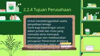 Untuk menyelenggarakan usaha
penyediaan tenaga
listrik bagi kepentingan umum
dalam jumlah dan mutu yang
memadai serta memupuk
keuntungan dan melaksanakan
penugasan Pemerintah di bidang
ketenagalistrikan dalam rangka
menunjang pembangunan dengan
menerapkan prinsip-prinsip
PerseroanTerbatas.
2.2.4 Tujuan Perusahaan
 