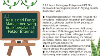 2.3.1 Kasus Kurangnya Pelayanan di PT PLN
Beberapa kekurangan layanan PLN yang pernah
dikeluhkan yaitu :
● Kesalahan pencatatan meteran: Petugas PLN
terkadang melakukan kesalahan pencatatan
meteran, sehingga tagihan listrik pelanggan
menjadi tidak menentu.
● Kualitas pelayanan dan transmisi kurang
diperhatikan: PLN dianggap terlalu fokus pada
peningkatan suplai listrik, sehingga kualitas
pelayanan dan transmisi kurang mendapat
perhatian. Hal ini bisa menyebab kan masalah
seperti pemadaman listrik.
● Blackout atau pemadaman listrik yang terjadi
secara sengaja maupun tidak sengaja.
● PLN belum mampu memberikan pelayanan
listrik yang memuaskan untuk seluruh
Kasus dari Fungsi
Manajemen yang
tidak berjalan di
Faktor Internal
2.3
 