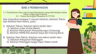 Kita simpulkan terdapat 2 macam keluhan, Keluhan Teknis
dan Keluhan Non-Teknis, yaitu :
A. Keluhan Teknis, Keluhan teknis terdiri dari :
1). Keluhan Cater (Catat Meter)
2). Keluhan Pemutusan Penyambungan (Tusbung)
3). Keluhan PDPB (Perubahan Daya dan Pasang Baru)
B. Keluhan Non-Teknis, Keluhan non-teknis terdiri dari:
1). Keluhan Pelayanan Pelanggan
2). Keluhan Pelanggan Gagal Input Token Listrik
BAB 3 PEMBAHASAN
3. 1 Pembahasan Kasus dari Fungsi Manajemen yang tidak berjalan dalam
Faktor Lingkungan Internal
3.1. 1 Kasus Kurangnya Pelayanan d i PT.PLN
 