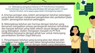 3.3 Melonjaknya pengaduan keluhan d i PT PLN (Persero) menjadikan
muncul berbagai macam kendala yang dihadapi oleh petugas dalam mengani
keluhan tersebut, serta upaya-upaya dalam menanganinya seperti :
A. Erornya jaringan atau sistem penanganan keluhan pelanggan
yang diatasi dengan melakukan pengecekan dan perbaikan pada
sistem penanganan keluhan pelanggan.
B. Melonjaknya keluhan per-harinya dengan keluhan yang
bervariasi menjadikan proses penanganan keluhan terhambat
dan banyak keluhan yang tidak selesai sesuai dengan waktu
yang ditetapkan. Dalam mengatasi masalah ini PT PLN
melibatkan kerjasama dengan pihak luar untuk menunjang
penambahan Sumber Daya Manusia.
C. Penyampaian keluhan yang kurang jelas dan detail oleh
pelanggan menjadi salah satu faktor penghambat keluhan
tersebut tidak selesai sesuai dengan waktu yang ditetapkan.
Dengan menempuh pendekatan dan memberikan perhatian
khusus diharapkan dapat memberikan titik terang akan
permasalahan yang dihadapi oleh pelanggan.
 