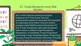 Dari Contoh keluhan tentang Kurangnya
Pelayanan di PT PLN di atas, kita bisa
menyimpulkan bahwa Ini termasuk Permasalahan
di Lingkungan Kerja Faktor Internal, dimana
mengacu pada SDM/Karyawan Perusahaan PT
PLN. Fungsi manajemen yang tidak berjalanan
dalam kasus ini adalah Fungsi Manajemen
Pengawasan (Controlling), Fungsi Pengarahan
(Actuating), Fungsi Pengorganisasian (Organizing)
dan juga Fungsi Perencanaan (Planning), Terhadap
Atasan dengan Bawahannya. Serta kurangnya
SDM Internal PLN yang khusus menangani
keluhan, dimana kurangnya tim pelayanan di SDM
3.4 Fungsi Manajemen yang Tidak
Berjalan
 
