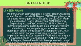 PT. Perusahaan Listrik Negara (Persero) atau PLN adalah
sebuah Badan Usaha Milik Negara (BUMN) yang bergerak
di bidang ketenagalistrikan. Disetiap perusahaan wajib
melaksanakan Fungsi Manajemen POAC (Planning,
Organizing, Actuating,Controlling). PT PLN (Persero)
memiliki tugas umum dan tugas pokok yang tercantum
dalam fungsi pelayan pelanggan, maka kepuasan
pelanggan adalah bentuk keberhasilan pekerjaan. Akan
tetapi masih banyak kasus yang terjadi di dalam
lingkungan kerja Faktor Internal PT PLN yaitu Kurangnya
Pelayanan kepada Pelanggan di PT PLN. Perusahaan
Listrik Negara, Perusahaan BUMN besarpun masih banyak
masalah-masalah didalamnya. Untuk itu kita, Mahasiswa
Manajemen S- 1 Universitas Pamulang Harus, Wajib,
4.1 KESIMPULAN
BAB 4 PENUTUP
 