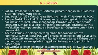 • Pahami Prosedur & Standar : Pertama, pahami dengan baik Prosedur
& Standar POAC yang tepat.
• Ikuti Pelatihan dan Kursus yang disediakan oleh PT PLN terkait POAC.
• Banyak Melakukan Praktik di lapangan : guna mengetahui tantangan,
dan melatih mental untuk menghadapi karakter konsumen secara
langsung. Dengan kita terjun langsung dilapangan, kita bisa banyak
melakukan kesempatan untuk pendekatan terhadap konsumen yang
bermasalah.
• Adanya komplain pelanggan yang masih terlewatkan artinya
kurangnya SDM Internal PLN yang khusus menangani tunggakan atau
tidak ada staff khusus. Maka dari itu, PLN harus ada staff khusus yang
menangani, atau mengelola tunggakan piutang pelanggan listrik
pasca bayar.
• Banyaknya keluhan pelanggan bisa menjadi indikasi bahwa layanan
pelanggan perlu ditingkatkan, dengan cara : Dengarkan keluhan,
Sampaikan rasa terima kasih dan minta maaf, Tunjukkan empati yang
4. 2 SARAN
 