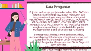 Puji dan syukur kita panjatkan kehadirat Allah SWT atas
karunia-Nya sehingga saya dapat menyusun dan
menyelesaikan tugas yang membahas mengenai
“PELAKSANAAN FUNGSI MANAJEMEN POAC (PLANNING,
ORGANIZING, ACTUATING, CONTROLLING) SERTA
ANALISA STUDI KASUS PADA PT PLN (PERSERO)” dalam
rangka memenuhi tugas mata kuliah Pengantar
Manajemen dan Bisnis di Universitas Pamulang.
Semoga tugas ini dapat memberikan manfaat,
menambah pengetahuan saya sebagai mahasiswa dan
dapat diterima oleh Bapak Dosen Pengampu
mata kuliah Pengantar Manajemen dan Bisnis. Tugas ini
jauh dari kata
sempurna dan dalam pengerjaan tugas ini tidaklah luput
dari kesalahan. Untuk itu saya meminta maaf bila ada
Kata Pengantar
 