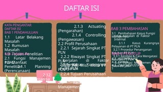 BAB 3 PEMBAHASAN
2.1.3 Actuating
(Pengarahan) ​
2.1.4 Controlling
(Pengawasan) ​
2.2 Profil Perusahaan ​
2.2.1 Sejarah Singkat PT
PLN
2.2.2 Riwayat Singkat PT
PLN
2.2.3 Visi, Misi, Moto PT
PLN
2.2.4 Tujuan Perusahaan
​
2.3 Kasus Fungsi
Manajemen tidak
DAFTAR ISI
KATA PENGANTAR
DAFTAR ISI
BAB 1 PENDAHULUAN 3.1 Pembahasan Kasus Fungsi
Manajemen
3.1.1 Kasus Kurangnya
Pelayanan di PT PLN
3.2.1 Prosedur Penanganan
Keluhan PT PLN
3.3.1 Kendala & Cara Mengatasi
Keluhan PT PLN​
3.4.1 Fungsi Manajemen yang
Tidak Berjalan ​
1.1 Latar Belakang
Masalah ​
1.2 Rumusan
Masalah ​
1.3 Tujuan Penelitian
​
1.4 Manfaat
Penelitian ​
BAB 2 MASALAH
2.1 Fungsi Manajemen
POAC ​
2.1.1 Planning
(Perencanaan) ​
2.12
Organizing(Pengorganisa
sian) ​
berjalan di Faktor
Internal
2.3.1 Kasus Kurangnya
Pelayanan
PT PLN
tidak berjalan di Faktor
Internal
BAB 4 PENUTUP
4.1 KESIMPULAN ​
4.2 SARAN ​
4.3 DAFTAR PUSTAKA ​
?
 
