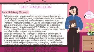 Pelayanan dan kepuasan konsumen merupakan aspek
penting bagi keberlangsungan pelaku bisnis. Perusahaan
Lisrik Negara atau yang memiliki nama resmi PT PLN
(Persero) merupakan Badan Usaha Milik Negara (BUMN)
yang mengurusi semua aspek kelistrikan di Indonesia.
Aktivitas yang diberikan oleh PT PLN (Persero) masih
sering mengalami kendala-kendala dalam usahanya. Salah
satunya dalam hal penanganan keluhan
pelanggan/komplain. Mengenai prosedur penanganan
keluhan pelanggan di PT PLN dan mengiden ifikasi area-
area yang memerlukan perbaikan, karena dengan adanya
sistem prosedur pada perusahaan dapat mencegah dan
meminimalisir terjadinya penanganan yang berbelit-belit
dan tidak jelas alurnya, serta menghasilkan efisiensi dan
efektivitas dalam bekerja. Prosedur yang baik dan
terstandar menjadikan penanganan yang di berikan
setiap harinya semakin baik dikarenakan perbaikan
BAB 1 PENDAHULUAN
.1 Latar Belakang Masalah
 