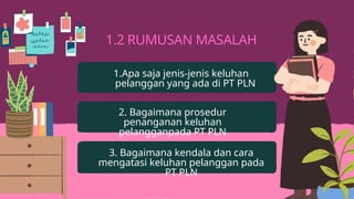 1.2 RUMUSAN MASALAH
1.Apa saja jenis-jenis keluhan
pelanggan yang ada di PT PLN
2. Bagaimana prosedur
penanganan keluhan
pelangganpada PT PLN
3. Bagaimana kendala dan cara
mengatasi keluhan pelanggan pada
PT PLN
 