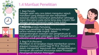 1.4 Manfaat Penelitian
1. Bagi Penulis
Sebagai salah satu cara dalam mengukur sejauh
manateori yang didapat kan dan menambah
wawasan selama menempuh perkuliahan sehingga
dapat diterapkan pada dunia kerja atau industri, dan
sebagai syarat memenuhi tugas mata kuliah
Pengantar Manajemen & Bisnis Universitas
Pamulang.
2. Bagi Universitas Pamulang
Kegunaan penelitian ini bagi Pamulang sebagai
sarana referensi adik tingkat dalam
mengembangkan wawasan dan pengetahuan di
bidang penanganan pelanggan, serta menjadi bahan
referensi untuk penulisan Tugas Akhir.
3. Bagi PLN (Persero)
Penelitian ini di harapkan dapat memberikan sarana
ataupun masukan positif bagi PT PLN (Persero)
dalam mengambil keputusan dan mengembangkan
kemajuan perusahaan khususnya dalam Prosedur
Penanganan Keluhan Pelanggan.
 