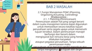 2.1 Fungsi Manajemen POAC (Planning,
Organizing,Actuating, Controlling)
PEMBAHASAN :
2.1. 1 Planning (Perencanaan)
Perencanaan adalah hal yang sangat berarti
dalam suatu manajemen karena dapat digunakan
untuk memastikan secara totalitas tujuan
perusahaan serta segala upaya untuk memenuhi
tujuan tersebut. Dalam perencanaan manajer
berfungsi dan berarti dalam
mengisyarat kan rencana kerja yang hendak
dilakukan karyawan
ataupun pegawai perusahaan. Tanpa sebuah
perencanaan maka
perusahaan akan berjalan sendiri mengikuti alur
tanpa mengetahui apa tujuan dan target
BAB 2 MASALAH
 