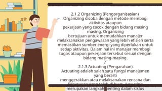 2.1.2 Organizing (Pengorganisasian)
Organizing dicoba dengan metode membagi
aktivitas ataupun
pekerjaan yang cocok dengan bidang masing
masing. Organizing
bertujuan untuk memudahkan manajer
melaksanakan pengawasan yang lebih efisien serta
memastikan sumber energi yang diperlukan untuk
setiap aktivitas. Dalam hal ini manajer membagi
tugas ataupun pekerjaan tersebut sesuai dengan
bidang masing-masing.
?
2.1.3 Actuating (Pengarahan)
Actuating adalah salah satu fungsi manajemen
yang berarti
menggerakkan atau melaksanakan rencana dan
keputusan yang telah di buat. Actuating
merupakan langkah penting dalam siklus
 