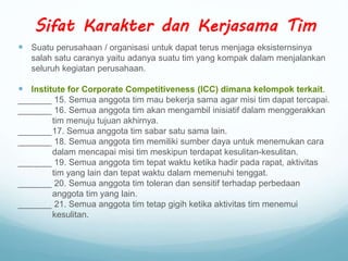  Suatu perusahaan / organisasi untuk dapat terus menjaga eksisternsinya
salah satu caranya yaitu adanya suatu tim yang kompak dalam menjalankan
seluruh kegiatan perusahaan.
 Institute for Corporate Competitiveness (ICC) dimana kelompok terkait.
_______ 15. Semua anggota tim mau bekerja sama agar misi tim dapat tercapai.
_______ 16. Semua anggota tim akan mengambil inisiatif dalam menggerakkan
tim menuju tujuan akhirnya.
_______17. Semua anggota tim sabar satu sama lain.
_______ 18. Semua anggota tim memiliki sumber daya untuk menemukan cara
dalam mencapai misi tim meskipun terdapat kesulitan-kesulitan.
_______ 19. Semua anggota tim tepat waktu ketika hadir pada rapat, aktivitas
tim yang lain dan tepat waktu dalam memenuhi tenggat.
_______ 20. Semua anggota tim toleran dan sensitif terhadap perbedaan
anggota tim yang lain.
_______ 21. Semua anggota tim tetap gigih ketika aktivitas tim menemui
kesulitan.
Sifat Karakter dan Kerjasama Tim
 