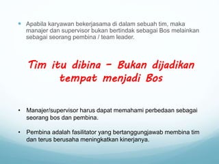  Apabila karyawan bekerjasama di dalam sebuah tim, maka
manajer dan supervisor bukan bertindak sebagai Bos melainkan
sebagai seorang pembina / team leader.
Tim itu dibina – Bukan dijadikan
tempat menjadi Bos
• Manajer/supervisor harus dapat memahami perbedaan sebagai
seorang bos dan pembina.
• Pembina adalah fasilitator yang bertanggungjawab membina tim
dan terus berusaha meningkatkan kinerjanya.
 