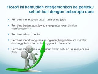  Pembina menetapkan tujuan tim secara jelas
 Pembina bertanggungjawab mengembangkan tim dan
membangun tim
 Pembina adalah mentor
 Pembina mendorong rasa saling menghargai diantara mereka
dan anggota tim dan antar anggota tim itu sendiri
 Pembina menjadikan keragaman dalam sebuah tim menjadi nilai
plus
Filosofi ini kemudian diterjemahkan ke perilaku
sehari-hari dengan beberapa cara
 
