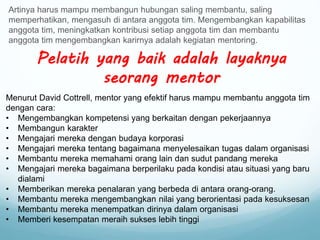 Artinya harus mampu membangun hubungan saling membantu, saling
memperhatikan, mengasuh di antara anggota tim. Mengembangkan kapabilitas
anggota tim, meningkatkan kontribusi setiap anggota tim dan membantu
anggota tim mengembangkan karirnya adalah kegiatan mentoring.
Pelatih yang baik adalah layaknya
seorang mentor
Menurut David Cottrell, mentor yang efektif harus mampu membantu anggota tim
dengan cara:
• Mengembangkan kompetensi yang berkaitan dengan pekerjaannya
• Membangun karakter
• Mengajari mereka dengan budaya korporasi
• Mengajari mereka tentang bagaimana menyelesaikan tugas dalam organisasi
• Membantu mereka memahami orang lain dan sudut pandang mereka
• Mengajari mereka bagaimana berperilaku pada kondisi atau situasi yang baru
dialami
• Memberikan mereka penalaran yang berbeda di antara orang-orang.
• Membantu mereka mengembangkan nilai yang berorientasi pada kesuksesan
• Membantu mereka menempatkan dirinya dalam organisasi
• Memberi kesempatan meraih sukses lebih tinggi
 