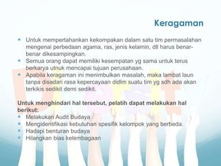 Keragaman
 Untuk mempertahankan kekompakan dalam satu tim permasalahan
mengenai perbedaan agama, ras, jenis kelamin, dll harus benar-
benar dikesampingkan.
 Semua orang dapat memiliki kesempatan yg sama untuk terus
berkarya utnuk mencapai tujuan perusahaan.
 Apabila keragaman ini menimbulkan masalah, maka lambat laun
tanpa disadari rasa kepercayaan didlm suatu tim yg sdh ada akan
terkikis sedikit demi sedikit.
Untuk menghindari hal tersebut, pelatih dapat melakukan hal
berikut:
 Melakukan Audit Budaya
 Mengidentifikasi kebutuhan spesifik kelompok yang berbeda.
 Hadapi benturan budaya
 Hilangkan bias kelembagaan
 