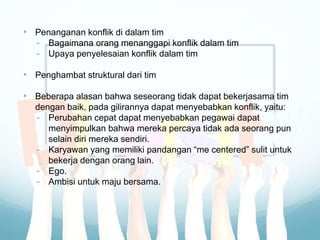 • Penanganan konflik di dalam tim
- Bagaimana orang menanggapi konflik dalam tim
- Upaya penyelesaian konflik dalam tim
• Penghambat struktural dari tim
• Beberapa alasan bahwa seseorang tidak dapat bekerjasama tim
dengan baik, pada gilirannya dapat menyebabkan konflik, yaitu:
- Perubahan cepat dapat menyebabkan pegawai dapat
menyimpulkan bahwa mereka percaya tidak ada seorang pun
selain diri mereka sendiri.
- Karyawan yang memiliki pandangan “me centered” sulit untuk
bekerja dengan orang lain.
- Ego.
- Ambisi untuk maju bersama.
 