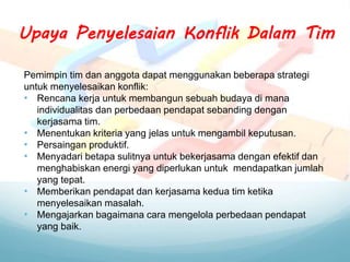Pemimpin tim dan anggota dapat menggunakan beberapa strategi
untuk menyelesaikan konflik:
• Rencana kerja untuk membangun sebuah budaya di mana
individualitas dan perbedaan pendapat sebanding dengan
kerjasama tim.
• Menentukan kriteria yang jelas untuk mengambil keputusan.
• Persaingan produktif.
• Menyadari betapa sulitnya untuk bekerjasama dengan efektif dan
menghabiskan energi yang diperlukan untuk mendapatkan jumlah
yang tepat.
• Memberikan pendapat dan kerjasama kedua tim ketika
menyelesaikan masalah.
• Mengajarkan bagaimana cara mengelola perbedaan pendapat
yang baik.
Upaya Penyelesaian Konflik Dalam Tim
 