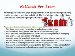 Kemampuan suatu tim akan menghasilkan lebih dari kemampuan yang
dimiliki masing – masing individual. Hal ini adalah salah satu alasan
utama untuk mendukung kerja sama suatu tim.
Rationale For Team
Alasan diperlukannya kerjasama dalam suatu tim :
• Tim dapat memuaskan kebutuhan sosial untuk memiliki status
• Dua atau lebih (orang) lebih baik daripada hanya seorang saja.
• Hasil bersama dari suatu tim akan lebih baik daripada jumlah dari hasil yang
dilakukan secara perorangan (individual).
• Anggota suatu tim akan lebih mengenal satu sama lainnya, membangun
sebuah kepercayaan, dan hasilnya akan saling membantu satu sama lainnya.
• Kerjasama akan mempromosikan komunikasi yang lebih baik.
• Kerjasama akan mengembangkan potensi dari masing – masing anggota tim
• Kerjasama akan menghasilkan tekanan positif terhadap sesama tim.
 