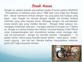 Studi Kasus
Google Inc adalah sebuah perusahaan publik di bursa saham NASDAQ
. Perusahaan ini didirikan pada tahun 1998 oleh Larry Page dan Sergey
Brin . Besar teamwork dimulai dengan visi yang jelas dan budaya yang
tepat . Apa Google Inc dimulai dengan adalah visi mereka tentang
informasi yang jelas kepada dunia. Menjaga dengan visi memberikan
orang berarti apa yang mereka lakukan . Dengan tidak adanya visi,
mengapa melakukan apa-apa , mengapa bekerja di Google Inc ? Selain
itu, Google Inc senilai budaya dan bahkan memulai Budaya Chief Officer
untuk mengembangkan dan memelihara budaya untuk menjaga nilai-
nilai inti perusahaan . Google Inc memiliki mereka " Googleplex " . Ini
adalah kantor utama yang memiliki kamar latihan , video game , bobot ,
mesin dayung , dan lain lain. Mereka bahkan menyediakan makanan
gratis 24/7 bagi karyawan mereka .
 