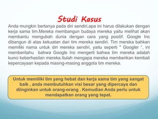 Studi Kasus
Anda mungkin bertanya pada diri sendiri,apa ini harus dilakukan dengan
kerja sama tim.Mereka membangun budaya mereka yaitu melihat akan
membantu mengubah dunia dengan cara yang positif. Google Inc
dibangun di atas kekuatan dari tim mereka sendiri. Tim mereka bahkan
memiliki nama untuk diri mereka sendiri, yaitu seperti " Googler “, ini
memberitahu bahwa Google Inc mengerti bahwa tim mereka adalah
kunci keberhasilan mereka.Itulah mengapa mereka memberikan kembali
kepercayaan kepada masing-masing anggota tim mereka.
Untuk memiliki tim yang hebat dan kerja sama tim yang sangat
baik , anda membutuhkan visi besar yang dipercaya dan
diinginkan untuk orang-orang . Kemudian Anda perlu untuk
mendapatkan orang yang tepat.
 