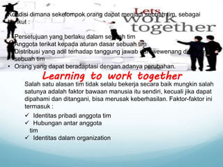 Kondisi dimana sekelompok orang dapat menjadi sebuah tim, sebagai
berikut :
• Persetujuan yang berlaku dalam sebuah tim
• Anggota terikat kepada aturan dasar sebuah tim
• Distribusi yang adil terhadap tanggung jawab dan wewenang di dalam
sebuah tim
• Orang yang dapat beradaptasi dengan adanya perubahan.
Learning to work together
 Identitas pribadi anggota tim
 Hubungan antar anggota
tim
 Identitas dalam organization
Salah satu alasan tim tidak selalu bekerja secara baik mungkin salah
satunya adalah faktor bawaan manusia itu sendiri, kecuali jika dapat
dipahami dan ditangani, bisa merusak keberhasilan. Faktor-faktor ini
termasuk :
 