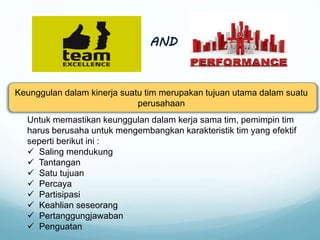 AND
Keunggulan dalam kinerja suatu tim merupakan tujuan utama dalam suatu
perusahaan
Untuk memastikan keunggulan dalam kerja sama tim, pemimpin tim
harus berusaha untuk mengembangkan karakteristik tim yang efektif
seperti berikut ini :
 Saling mendukung
 Tantangan
 Satu tujuan
 Percaya
 Partisipasi
 Keahlian seseorang
 Pertanggungjawaban
 Penguatan
 