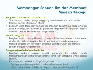 Membangun Sebuah Tim dan Membuat
Mereka Bekerja
Menyusun dan ukuran dari suatu tim
 Tim harus terdiri dari orang-orang yang dapat memenuhi misi dari tim
tersebut secara efisien dan efektif.
 Susunan yang tepat dari sebuah tim sebagian bergantung pada jenis tim
yang bersangkutan (apakah itu perbaikan departemen, perbaikan proses
atau berorientasi kepada suatu proyek tertentu)
Memilih anggota tim
 Langkah pertama yang dilakukan mengidentifikasikan semua potensi yang
dimiliki oleh seluruh anggota tim. (ini penting karena ada yang akan
menjadi anggota tim yang lebih potensial dan diperlukan dari banyak
jumlah anggota yang tersedia)
Tanggung jawab dari pemimpin tim
 Langkah pertama dalam memilih pemimpin tim adalah untuk
mengembangkan pemahaman tentang peran dan tanggung jawab secara
individu.
 Pemimpin tim melakukan fungsi-fungsi berikut :
- Sebagai penghubung antara tim dan seluruh organisasi
- Menyimpan seluruh catatan tim (laporan, agenda, korespondensi)
 