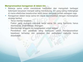 Mempromosikan keragaman di dalam tim
 Bekerja sama untuk mendobrak hambatan dan mengubah berbagai
kelompok karyawan menjadi saling mendukung, tim yang saling melengkapi
di mana efektivitas keseluruhan lebih besar daripada jumlah sebagian saja.
 Keragaman dalam kerja sama tim dapat dipromosikan dengan menerapkan
strategi berikut:
- Terus menilai keadaan
Faktor yang mungkin merusak kerja sama tim yang harmonis harus
diantisipasi, diidentifikasi, ditangani.
- Memberikan anggota tim kesempatan untuk belajar
Pendidikan dan pelatihan yang bertujuan untuk mempromosikan
kepekaan terhadap dan apresiasi dari perbedaan manusia harus
disediakan.
 