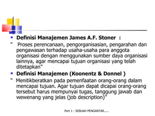  Definisi Manajemen James A.F. Stoner :
“ Proses perencanaan, pengorganisasian, pengarahan dan
  pengawasan terhadap usaha-usaha para anggota
  organisasi dengan menggunakan sumber daya organisasi
  lainnya, agar mencapai tujuan organisasi yang telah
  ditetapkan”
 Definisi Manajemen (Koonentz & Donnel )

“ Menitikberatkan pada pemenfaatan orang-orang dalam
  mencapai tujuan. Agar tujuan dapat dicapai orang-orang
  tersebut harus mempunyai tugas, tanggung jawab dan
  wewenang yang jelas (job description)”

                      Pert 1 : SEBUAH PENGANTAR.....
 