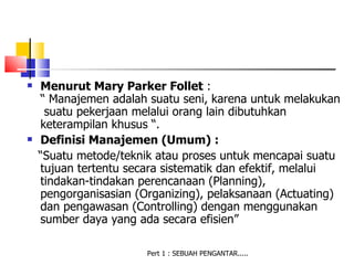    Menurut Mary Parker Follet :
    “ Manajemen adalah suatu seni, karena untuk melakukan
     suatu pekerjaan melalui orang lain dibutuhkan
    keterampilan khusus “.
   Definisi Manajemen (Umum) :
    “Suatu metode/teknik atau proses untuk mencapai suatu
    tujuan tertentu secara sistematik dan efektif, melalui
    tindakan-tindakan perencanaan (Planning),
    pengorganisasian (Organizing), pelaksanaan (Actuating)
    dan pengawasan (Controlling) dengan menggunakan
    sumber daya yang ada secara efisien”

                       Pert 1 : SEBUAH PENGANTAR.....
 