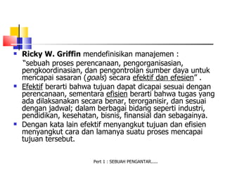    Ricky W. Griffin mendefinisikan manajemen :
    “sebuah proses perencanaan, pengorganisasian,
    pengkoordinasian, dan pengontrolan sumber daya untuk
    mencapai sasaran (goals) secara efektif dan efesien” .
   Efektif berarti bahwa tujuan dapat dicapai sesuai dengan
    perencanaan, sementara efisien berarti bahwa tugas yang
    ada dilaksanakan secara benar, terorganisir, dan sesuai
    dengan jadwal; dalam berbagai bidang seperti industri,
    pendidikan, kesehatan, bisnis, finansial dan sebagainya.
   Dengan kata lain efektif menyangkut tujuan dan efisien
    menyangkut cara dan lamanya suatu proses mencapai
    tujuan tersebut.

                        Pert 1 : SEBUAH PENGANTAR.....
 