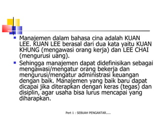    Manajemen dalam bahasa cina adalah KUAN
    LEE. KUAN LEE berasal dari dua kata yaitu KUAN
    KHUNG (mengawasi orang kerja) dan LEE CHAI
    (mengurusi uang).
   Sehingga manajemen dapat didefinisikan sebagai
    mengawasi/mengatur orang bekerja dan
    mengurusi/mengatur administrasi keuangan
    dengan baik. Manajemen yang baik baru dapat
    dicapai jika diterapkan dengan keras (tegas) dan
    disiplin, agar usaha bisa lurus mencapai yang
    diharapkan.

                    Pert 1 : SEBUAH PENGANTAR.....
 