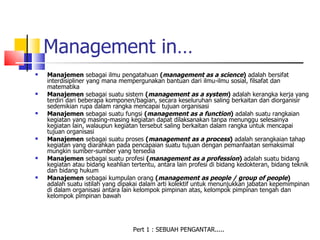 Management in…
   Manajemen sebagai ilmu pengatahuan (management as a science) adalah bersifat
    interdisipliner yang mana mempergunakan bantuan dari ilmu-ilmu sosial, filsafat dan
    matematika
   Manajemen sebagai suatu sistem (management as a system) adalah kerangka kerja yang
    terdiri dari beberapa komponen/bagian, secara keseluruhan saling berkaitan dan diorganisir
    sedemikian rupa dalam rangka mencapai tujuan organisasi
   Manajemen sebagai suatu fungsi (management as a function) adalah suatu rangkaian
    kegiatan yang masing-masing kegiatan dapat dilaksanakan tanpa menunggu selesainya
    kegiatan lain, walaupun kegiatan tersebut saling berkaitan dalam rangka untuk mencapai
    tujuan organisasi
   Manajemen sebagai suatu proses (management as a process) adalah serangkaian tahap
    kegiatan yang diarahkan pada pencapaian suatu tujuan dengan pemanfaatan semaksimal
    mungkin sumber-sumber yang tersedia
   Manajemen sebagai suatu profesi (management as a profession) adalah suatu bidang
    kegiatan atau bidang keahlian tertentu, antara lain profesi di bidang kedokteran, bidang teknik
    dan bidang hukum
   Manajemen sebagai kumpulan orang (management as people / group of people)
    adalah suatu istilah yang dipakai dalam arti kolektif untuk menunjukkan jabatan kepemimpinan
    di dalam organisasi antara lain kelompok pimpinan atas, kelompok pimpinan tengah dan
    kelompok pimpinan bawah




                                   Pert 1 : SEBUAH PENGANTAR.....
 